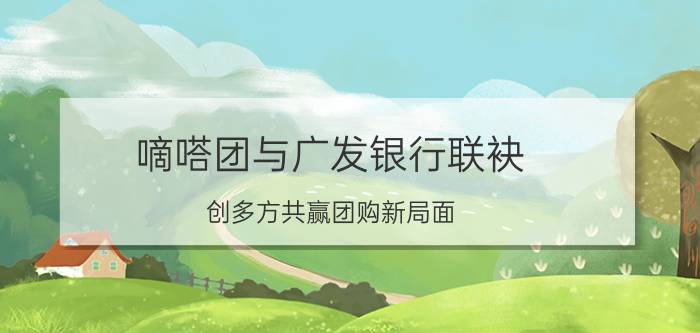 嘀嗒团与广发银行联袂 创多方共赢团购新局面